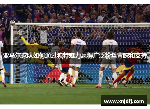 亚马尔球队如何通过独特魅力赢得广泛粉丝青睐和支持