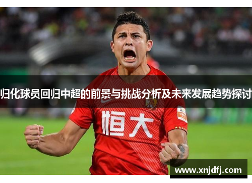 归化球员回归中超的前景与挑战分析及未来发展趋势探讨