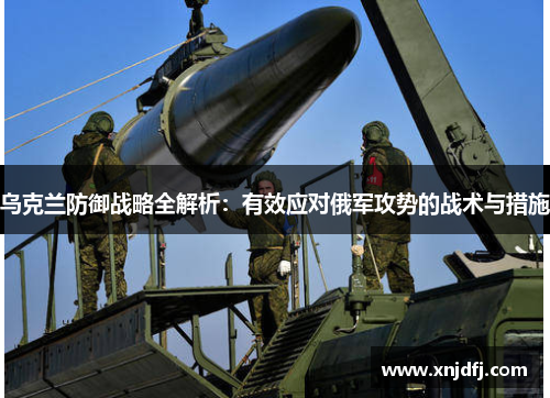 乌克兰防御战略全解析：有效应对俄军攻势的战术与措施