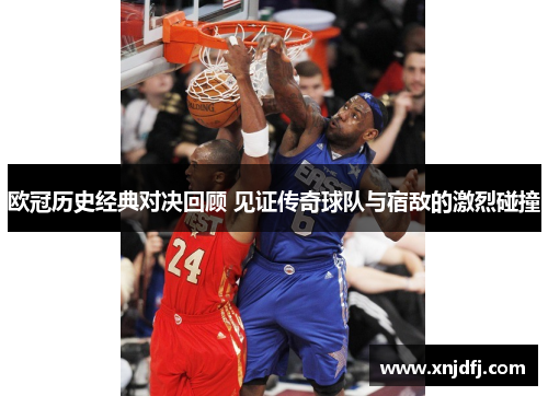 欧冠历史经典对决回顾 见证传奇球队与宿敌的激烈碰撞