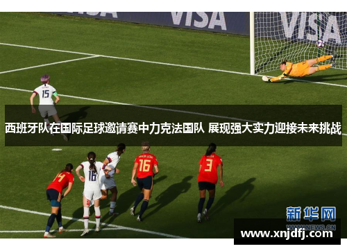 西班牙队在国际足球邀请赛中力克法国队 展现强大实力迎接未来挑战