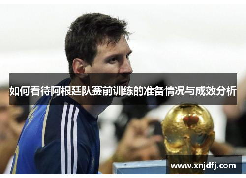 如何看待阿根廷队赛前训练的准备情况与成效分析